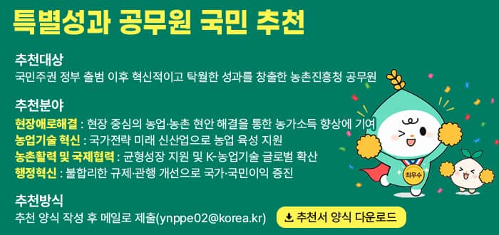 특별성과 공무원 국민 추천 추천대상 국민주권 정부 출범 이후 혁신적이고 탁월한 성과를 창출한 농촌진흥청 공무원 추천분야 현장애로해결 현장 중심의 농업&middot;농촌 현안 해결을 통한 농가소득 향상에 기여. 농업기술 혁신 국가전략 미래 신산업으로 농업 육성 지원. 농촌활력 및 국제협력 균형성장 지원 및 K-농업기술 글로벌 확산 행정혁신 불합리한 규제&middot;관행 개선으로 국가&middot;국민이익 증진. 추천방식 추천 양식 작성 후 메일로 제출(ynppe02@korea.kr) 추천서 양식 다운로드