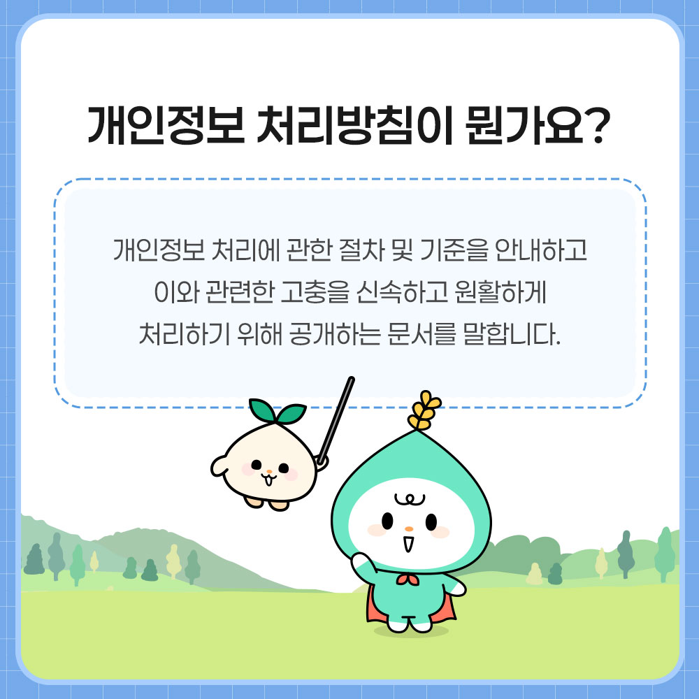 개인정보 처리방침이 뭔가요? 개인정보 처리에 관한 절차 및 기준을 안내하고 이와 관련한 고충을 신속하고 원활하게 처리하기 위해 공개하는 문서를 말합니다.