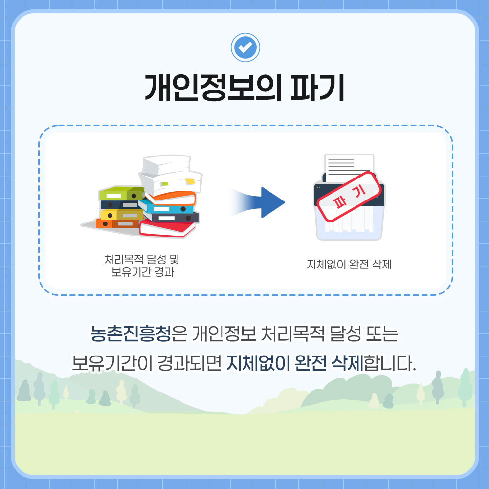 개인정보의 파기. 처리목적 달성 및 보유기간 경과→지체없이 완전 삭제. 농촌진흥청은 개인정보 처리목적 달성 또는 보유기간이 경과되면 지체없이 완전 삭제합니다.