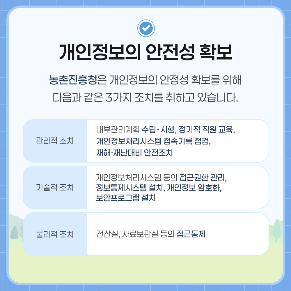 개인정보의 안전성 확보. 농촌진흥청은 개인정보의 안정성 확보를 위해 다음과 같은 3가지 조치를 취하고 있습니다. 관리적 조치:내부관리계획 수립·시행, 정기적 직원 교육, 개인정보처리시스템 접속기록 점검, 재해·재난대비 안전조치. 기술적 조치:개인정보처리시스템 등의 접근권한 관리, 정보통제시스템 설치, 개인정보 암호화, 보안프로그램 설치. 물리적 조치:전산실, 자료보관실 등의 접근통제.