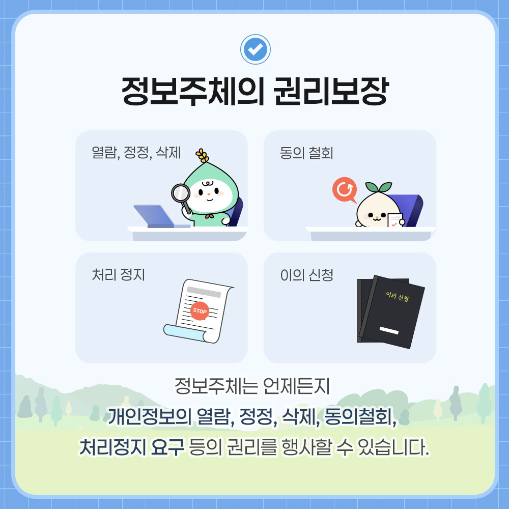 정보주체의 권리보장. 열람, 정정, 삭제, 동의 철회, 처리 정지, 이의 신청. 정보주체는 언제든지 개인정보의 열람, 정정, 삭제, 동의철회, 처리정지 요구 등의 권리를 행사할 수 있습니다.