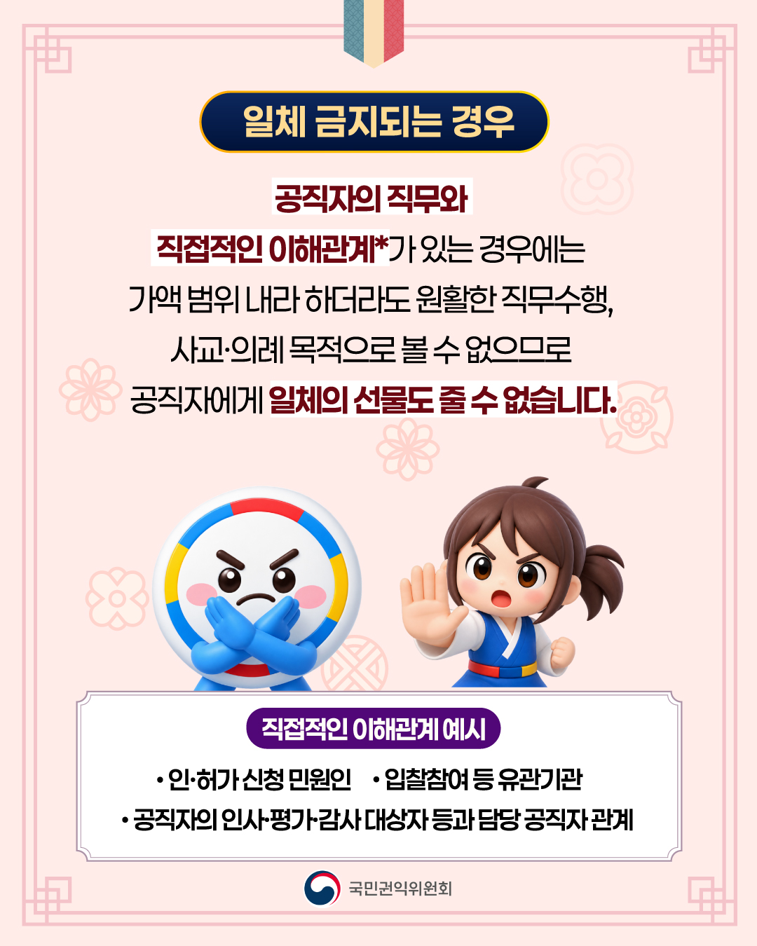 < 일체 금지되는 경우>  공직자의 직무와 직접적인 이해관계*가 있는 경우에는 가액 범위 내라 하더라도 원활한 직무수행, 사교·의례 목적으로 볼 수 없으므로 공직자에게 일체의 선물도 줄 수 없습니다.  (직접적인 이해관계 예시)  - 인·허가 신청 민원인  -입찰참여 등 유관기관  - 공직자의 인사·평가·감사 대상자 등과 담당 공직자 관계    국민권익위원회