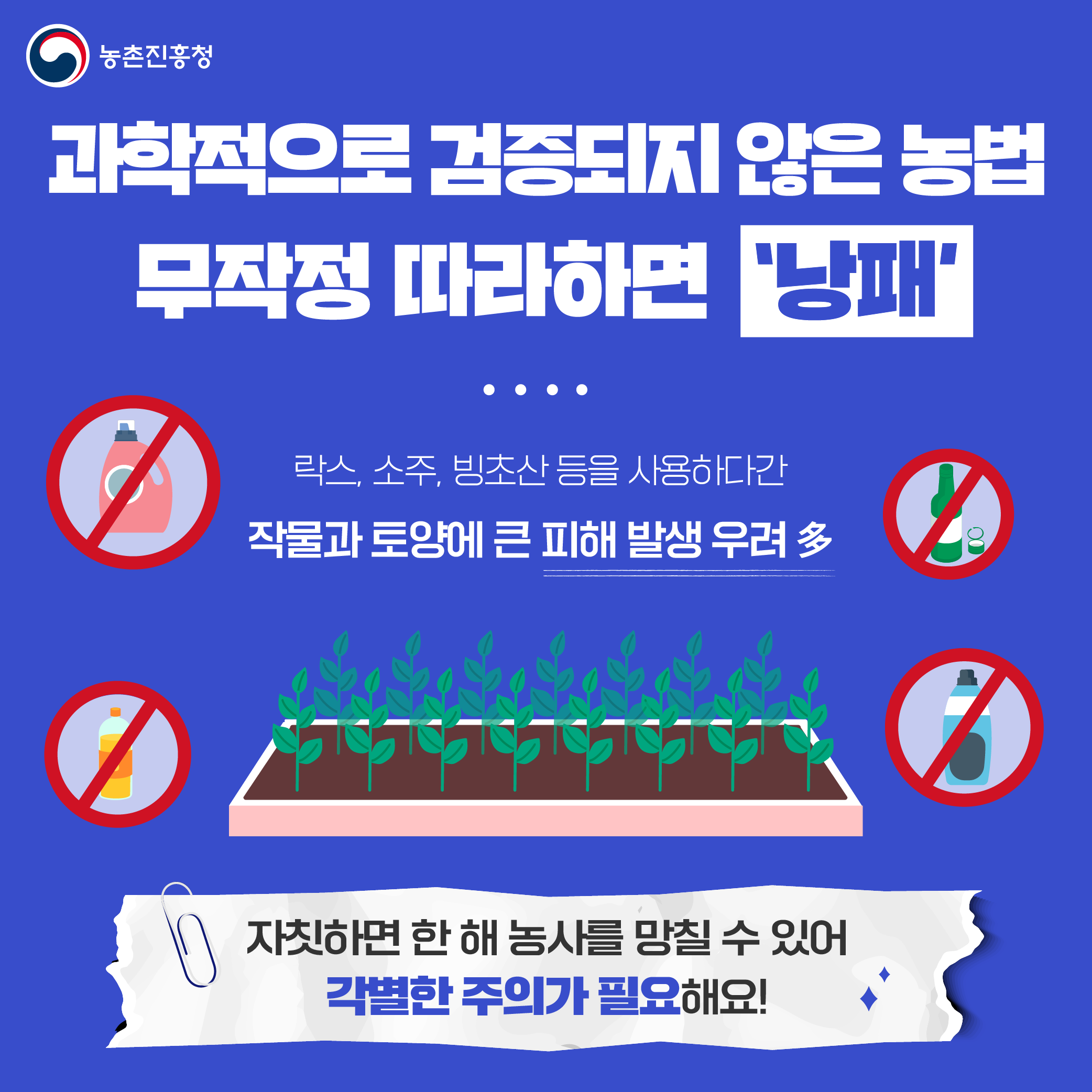 농촌진흥청 과학적으로 검증되지 않은 농법 무작정 따라하면 낭패, 락스, 소주, 빙초산 등을 사용하다간 작물과 토양에 피해 발생 우려 多 자칫하면 한 해 농사를 망칠 수 있어 각별한 주의가 필요해요!