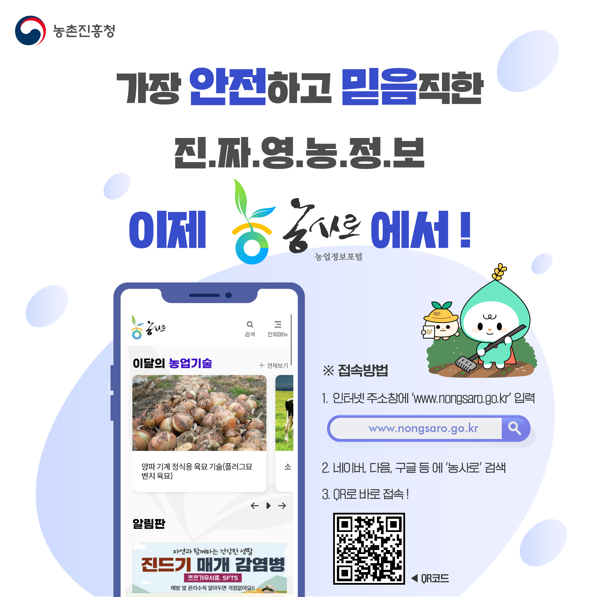 농촌진흥청 안전하고 믿음직한 진짜영농정보 이제 농사로(농업정보포털)에서! 접속방법 1. 인터넷 주소창에 www.nongsaro.go.kr 입력,2. 네이버, 다음, 구글 등에 농사로 검색, 3 QR로 바로 접속!