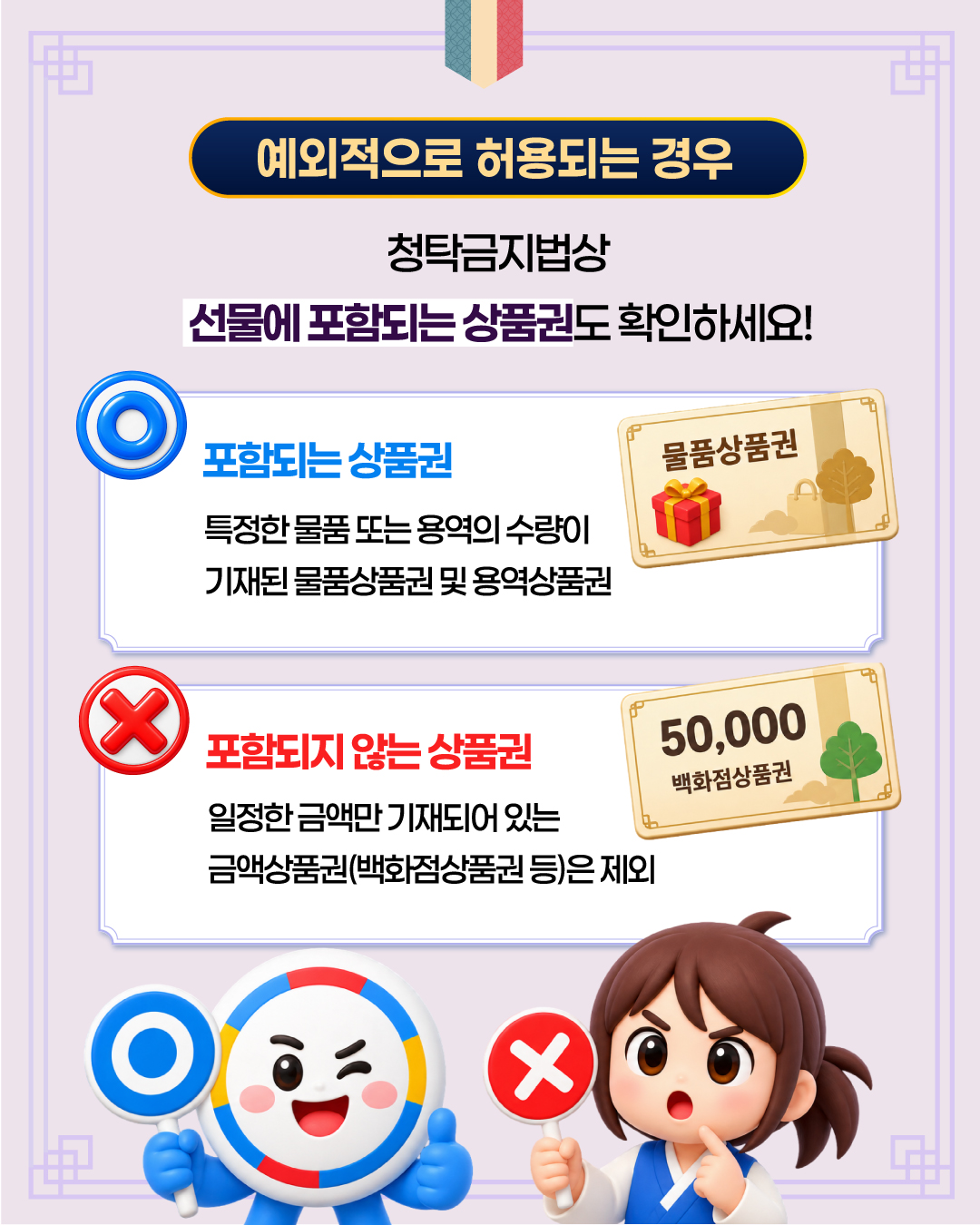 < 예외적으로 허용되는 경우 > 청탁금지법상 선물에 포함되는 상품권도 확인하세요!  O 포함되는 상품권  특정한 물품 또는 용역의 수량이 기재된 물품상품권 및 용역상품권  X 포함되지 않는 상품권   일정한 금액만 기재되어 있는 금액상품권(백화점상품권 등)은 제외