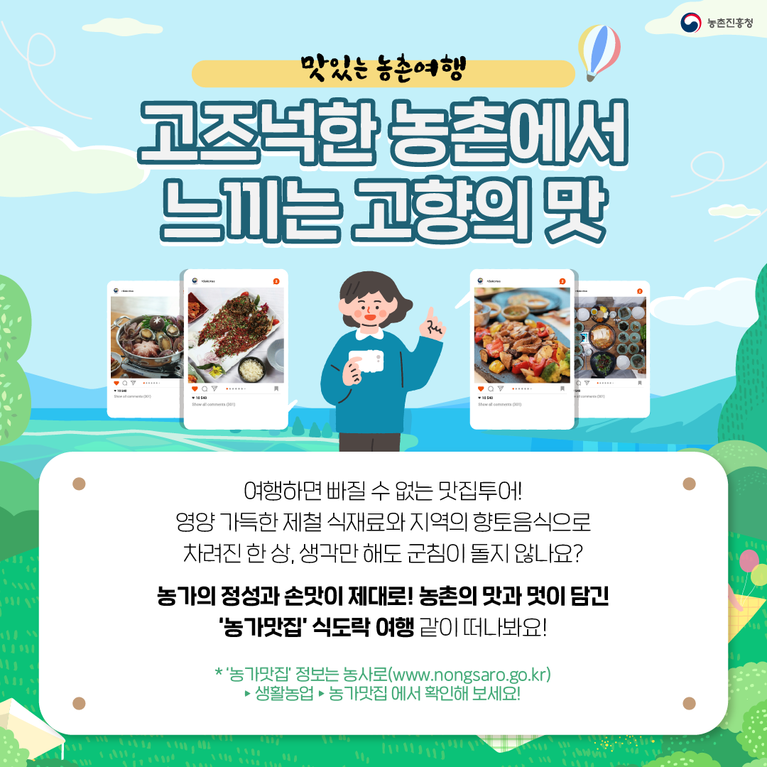 맛있는 농촌여행 고즈넉한 농촌에서 느끼는 고향의 맛  여행하면 빠질 수 없는 맛집토오! 영양 가득한 제철 식재료와 지역의 향토음식으로 차려진 한 상, 생각만 해도 군침이 돌지 않나요? 농가의 정성과 손맛이 제대로! 농촌의 맛과 멋이 담긴 '농가맛집' 식도락 여행 같이 떠나봐요! *'농가맛집'정보는 농사(www.nongsaro.go.kr)>생황농업>농가맛집 에서 확인해 보세요!