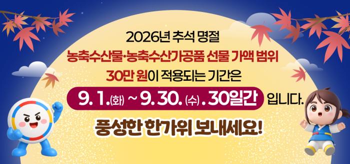 2026년 추석 명절   농축수산물·농축수산가공품 선물 가액 범위 30만원이 적용되는 기간은 9.1.(화) ~ 9.30.(수)   30일간 입니다.   풍성한 한가위 보내세요! 