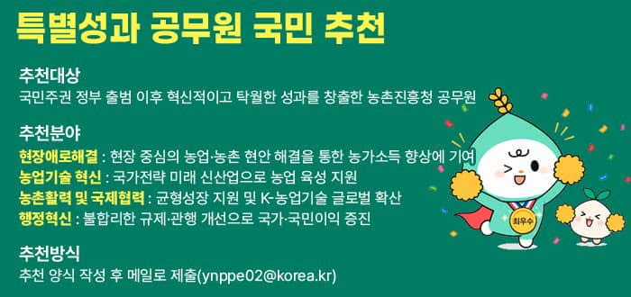 특별성과 공무원 국민 추천 추천대상 국민주권 정부 출범 이후 혁신적이고 탁월한 성과를 창출한 농촌진흥청 공무원 추천분야 현장애로해결 현장 중심의 농업·농촌 현안 해결을 통한 농가소득 향상에 기여. 농업기술 혁신 국가전략 미래 신산업으로 농업 육성 지원. 농촌활력 및 국제협력 균형성장 지원 및 K-농업기술 글로벌 확산 행정혁신 불합리한 규제·관행 개선으로 국가·국민이익 증진. 추천방식 추천 양식 작성 후 메일로 제출(ynppe02@korea.kr) 추천서 양식 다운로드