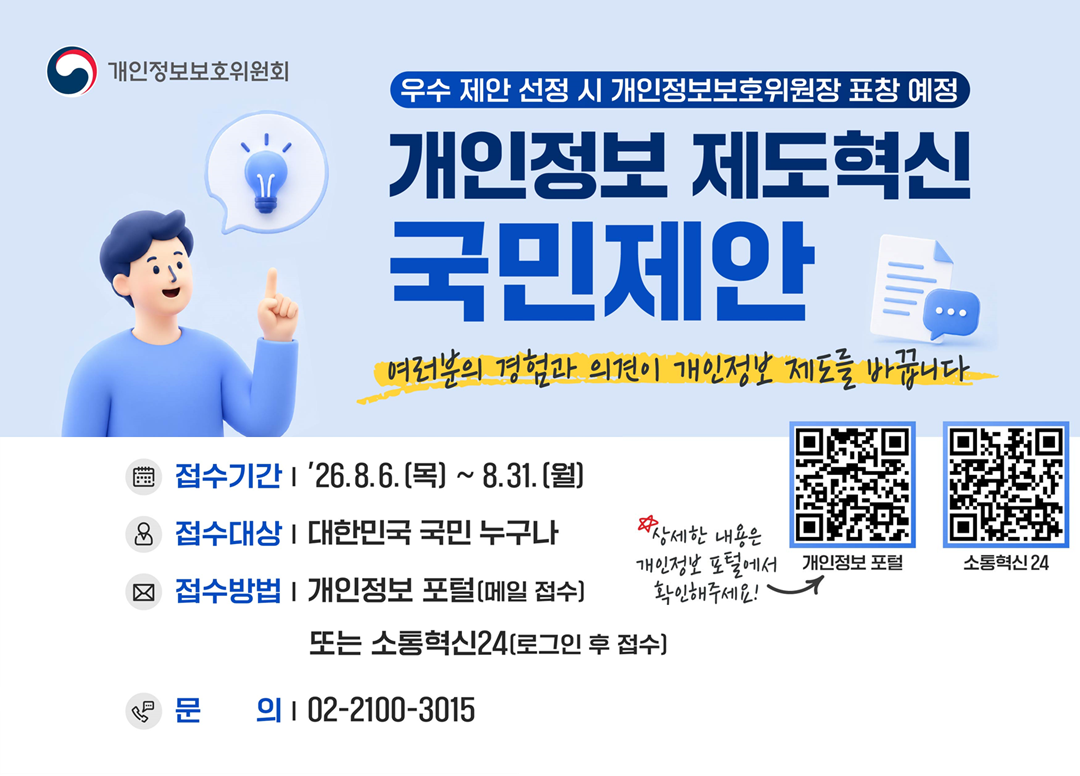 개인정보보호위원회 <우수 제안 선정 시 개인정보보호위원장 표창 예정> 개인정보 제도혁신 국민제안  여러분의 경험과 의견이 개인정보 제도를 바꿉니다.  접수기간: 26.8.6.(목)~8.31.(월)  접수대상: 대한민국 국민 누구나  접수방법: 개인정보 포털(메일 접수) 또는 소통혁신24(로그인 후 접수)  문의:02-2100-3015